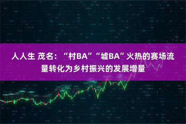 人人生 茂名：“村BA”“墟BA”火热的赛场流量转化为乡村振兴的发展增量