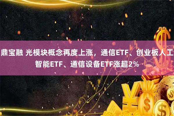 鼎宝融 光模块概念再度上涨，通信ETF、创业板人工智能ETF、通信设备ETF涨超2%
