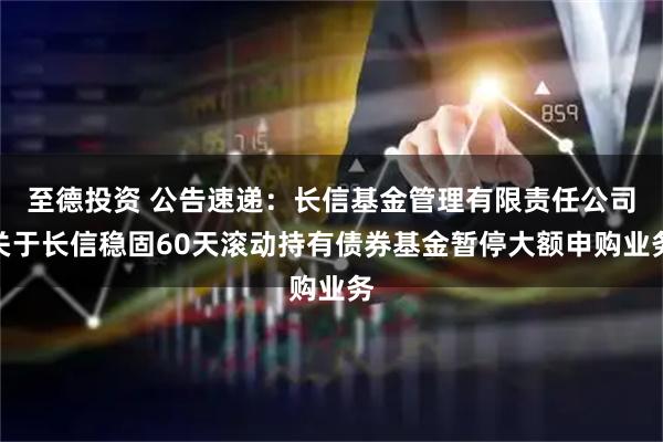 至德投资 公告速递：长信基金管理有限责任公司关于长信稳固60天滚动持有债券基金暂停大额申购业务