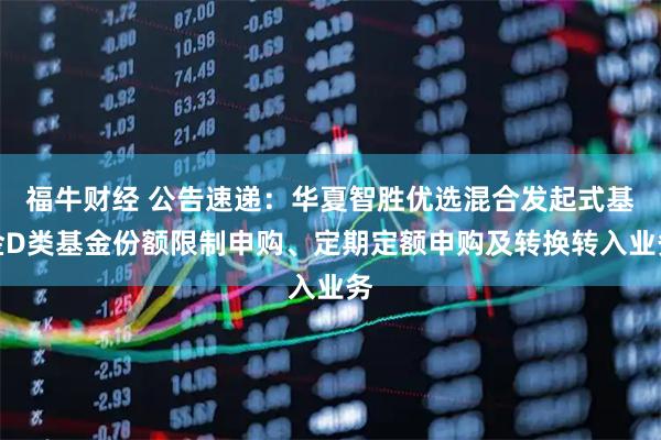 福牛财经 公告速递：华夏智胜优选混合发起式基金D类基金份额限制申购、定期定额申购及转换转入业务