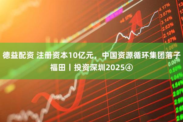 德益配资 注册资本10亿元，中国资源循环集团落子福田丨投资深圳2025④