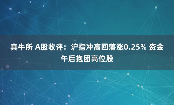 真牛所 A股收评：沪指冲高回落涨0.25% 资金午后抱团高位股