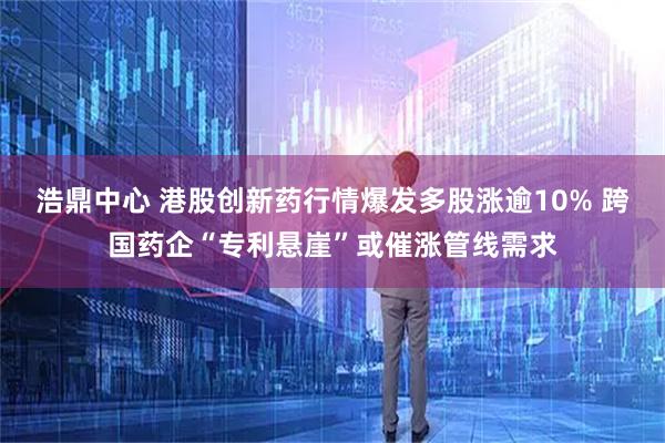 浩鼎中心 港股创新药行情爆发多股涨逾10% 跨国药企“专利悬崖”或催涨管线需求