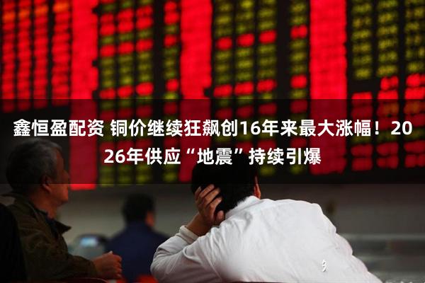 鑫恒盈配资 铜价继续狂飙创16年来最大涨幅！2026年供应“地震”持续引爆