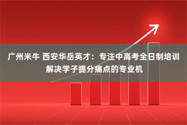 广州米牛 西安华岳英才：专注中高考全日制培训 解决学子提分痛点的专业机