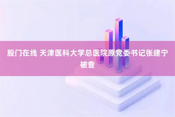 股门在线 天津医科大学总医院原党委书记张建宁被查