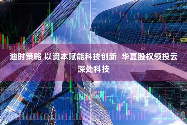 迪时策略 以资本赋能科技创新  华夏股权领投云深处科技