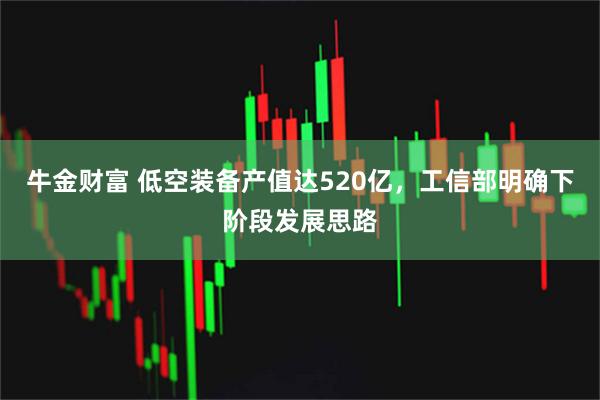 牛金财富 低空装备产值达520亿，工信部明确下阶段发展思路