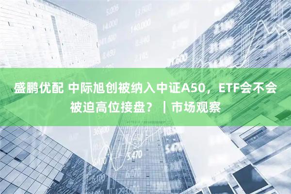 盛鹏优配 中际旭创被纳入中证A50，ETF会不会被迫高位接盘？｜市场观察