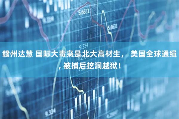 赣州达慧 国际大毒枭是北大高材生， 美国全球通缉, 被捕后挖洞越狱！