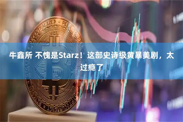 牛鑫所 不愧是Starz！这部史诗级黄暴美剧，太过瘾了