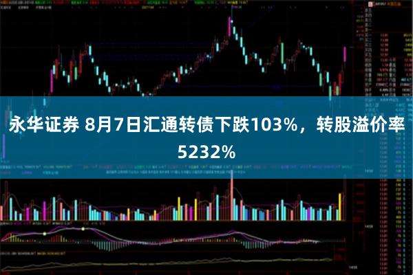永华证券 8月7日汇通转债下跌103%，转股溢价率5232%