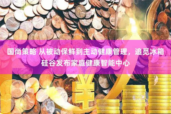 国尚策略 从被动保鲜到主动健康管理，追觅冰箱硅谷发布家庭健康智能中心